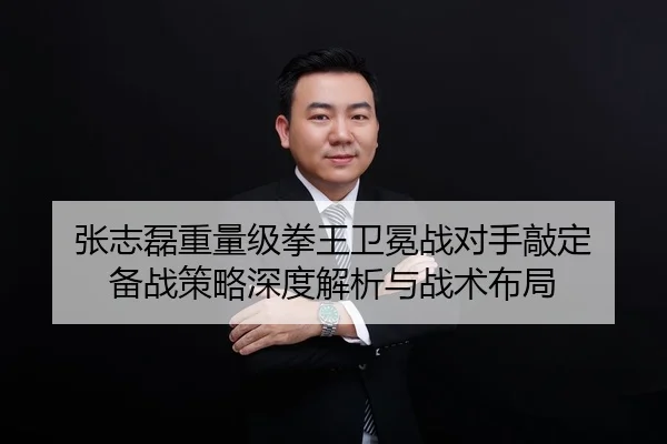 张志磊重量级拳王卫冕战对手敲定 备战策略深度解析与战术布局