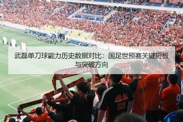 武磊单刀球能力历史数据对比：国足世预赛关键短板与突破方向