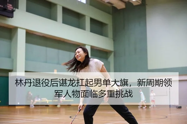 林丹退役后谌龙扛起男单大旗，新周期领军人物面临多重挑战