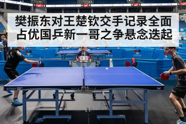 樊振东对王楚钦交手记录全面占优国乒新一哥之争悬念迭起