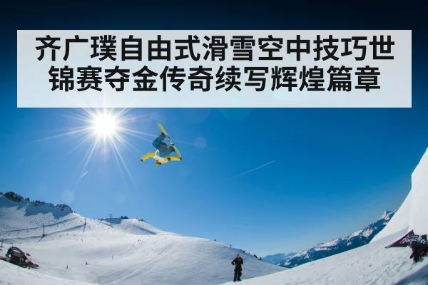 齐广璞自由式滑雪空中技巧世锦赛夺金传奇续写辉煌篇章
