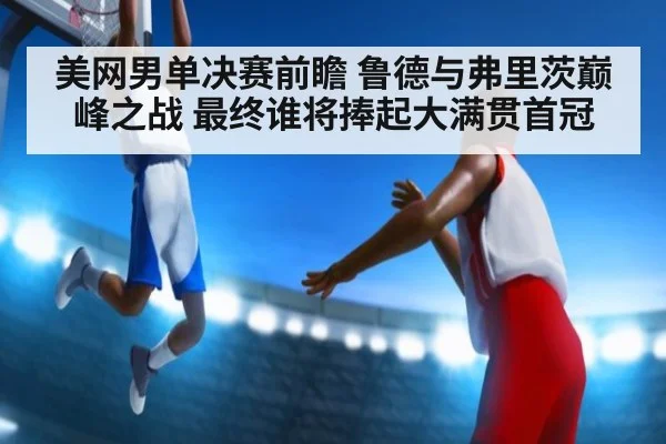 美网男单决赛前瞻 鲁德与弗里茨巅峰之战 最终谁将捧起大满贯首冠