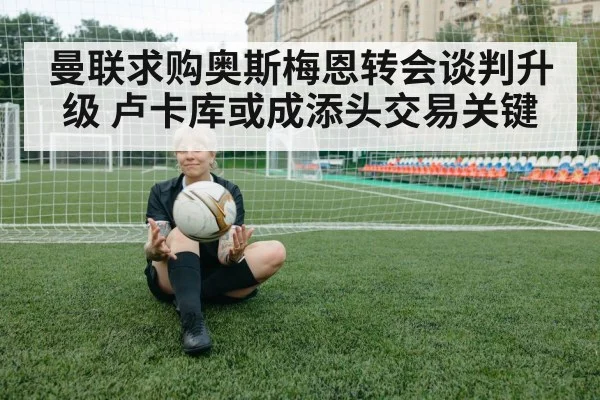 曼联求购奥斯梅恩转会谈判升级 卢卡库或成添头交易关键