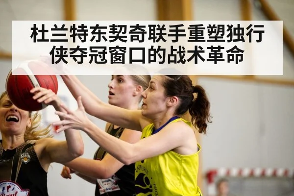 杜兰特东契奇联手重塑独行侠夺冠窗口的战术革命